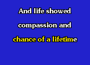 And life showed

compassion and

chance of a lifetime

g