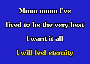Mmm mmm I've
lived to be the very best
I want it all

I will feel eternity