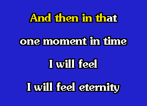 And then in that
one moment in time

I will feel

I will feel eternity