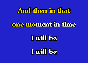And then in that
one moment in time
I will be
I will be