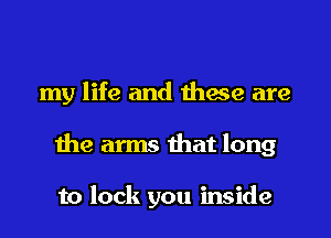 my life and these are
the arms that long

to lock you inside