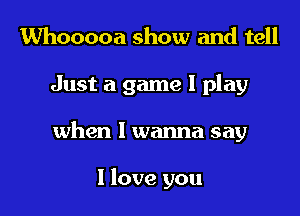 Whooooa show and tell
Just a game I play
when I wanna say

I love you