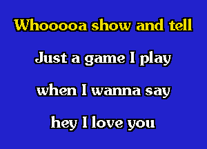 Whooooa show and tell
Just a game I play
when I wanna say

hey I love you