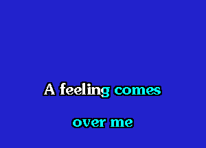 A feeling comes

over me
