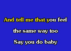 And tell me that you feel

the same way too

Say you do baby