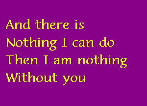 And there is
Nothing I can do

Then I am nothing
Without you