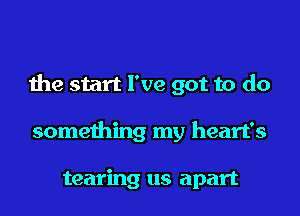 the start I've got to do

something my heart's

tearing us apart