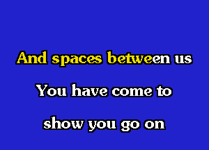 And spaces between us

You have come to

show you go on