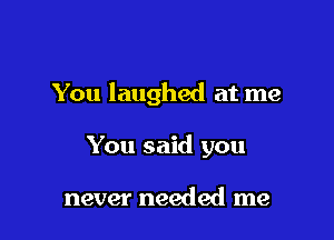 You laughed at me

You said you

never needed me