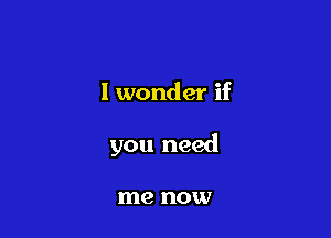 I wonder if

you need

me HOXV
