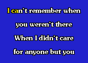 I can't remember when

you weren't there
When I didn't care

for anyone but you