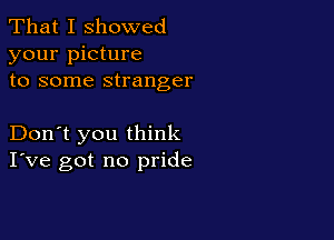 That I showed
your picture
to some stranger

Don't you think
I've got no pride