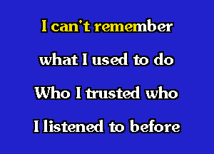 I can't remember
what 1 used to do

Who ltrusted who

I listened to before I