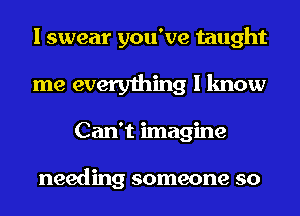 I swear you've taught
me everything I know
Can't imagine

needing someone so