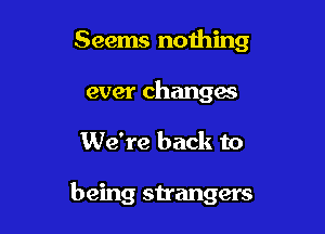 Seems nothing
ever changes

We're back to

being strangers