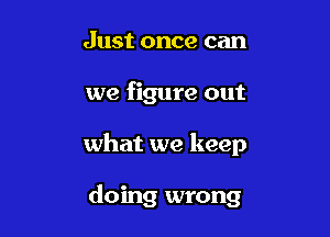 Just once can

we figure out

what we keep

doing wrong