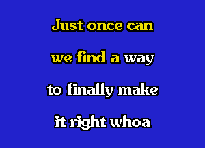 Just once can

we find a way

to finally make

it right whoa