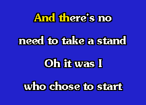 And there's no
need to take a stand

Oh it was I

who chose to start