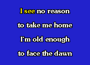 I see no reason

to take me home

I'm old enough

to face the dawn