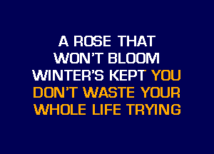 A ROSE THAT
WON'T BLOOM
WINTER'S KEPT YOU
DON'T WASTE YOUR
WHOLE LIFE TRYING