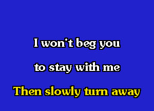 I won't beg you

to stay with me

Then slowly tum away