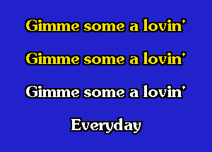 Gimme some a lovin'
Gimme some a lovin'
Gimme some a lovin'

Everyday