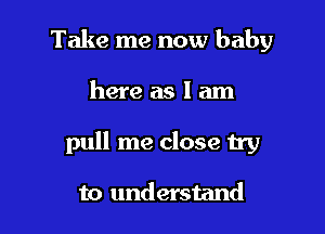 Take me now baby

here as I am

pull me close try

to understand