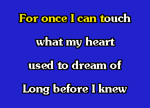 For once I can touch
what my heart

used to dream of

Long before I knew I