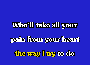 Who'll take all your

pain from your heart

the way I try to do