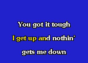 You got it tough

I get up and nothin'

gets me down