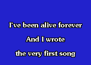 I've been alive forever

And I wrote

the very first song