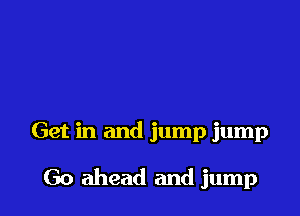 Get in and jump jump

Go ahead and jump