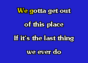 We gotta get out

of this place

If it's the last thing

we ever do