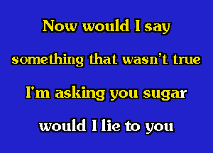 Now would I say
something that wasn't true
I'm asking you sugar

would I lie to you