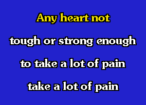 Any heart not
tough or strong enough
to take a lot of pain

take a lot of pain