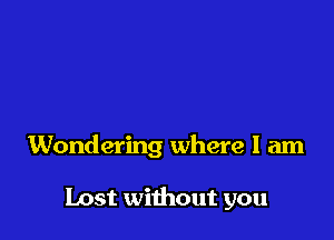 Wondering where I am

Lost without you