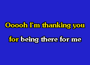 Ooooh I'm thanking you

for being there for me