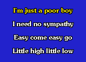 I'm just a poor boy
I need no sympathy

Easy come easy 90

Little high little low