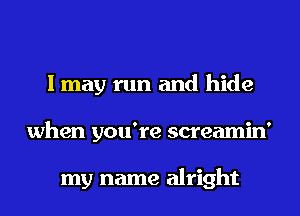 I may run and hide
when you're screamin'

my name alright