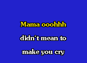Mama ooohhh

didn't mean to

make you cry