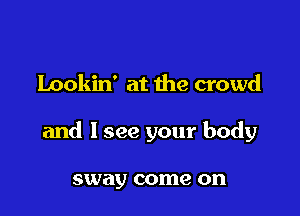 Lookin' at the crowd

and I see your body

sway come on