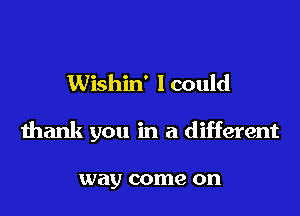 Wishin' I could

thank you in a different

way come on