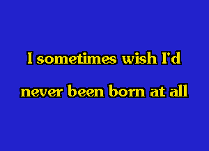 lsometimes wish I'd

never been born at all