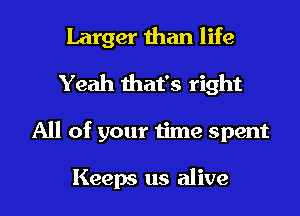 Larger than life
Yeah that's right

All of your time spent

Keeps us alive
