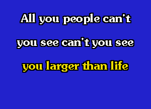 All you people can't

you see can't you see

you larger than life