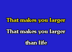 That makes you larger

That makes you larger

than life