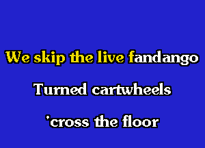 We skip the live fandango
Turned cartwheels

'cross the floor