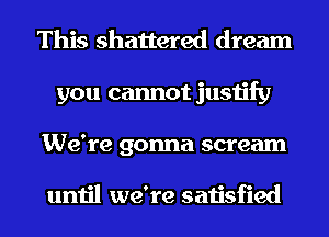 This shattered dream
you cannot justify

We're gonna scream

until we're satisfied