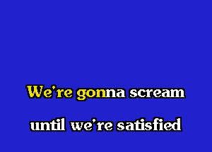 We're gonna scream

until we're satisfied