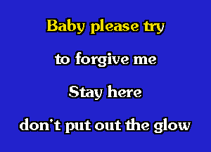 Baby please try
to forgive me

Stay here

don't put out the glow